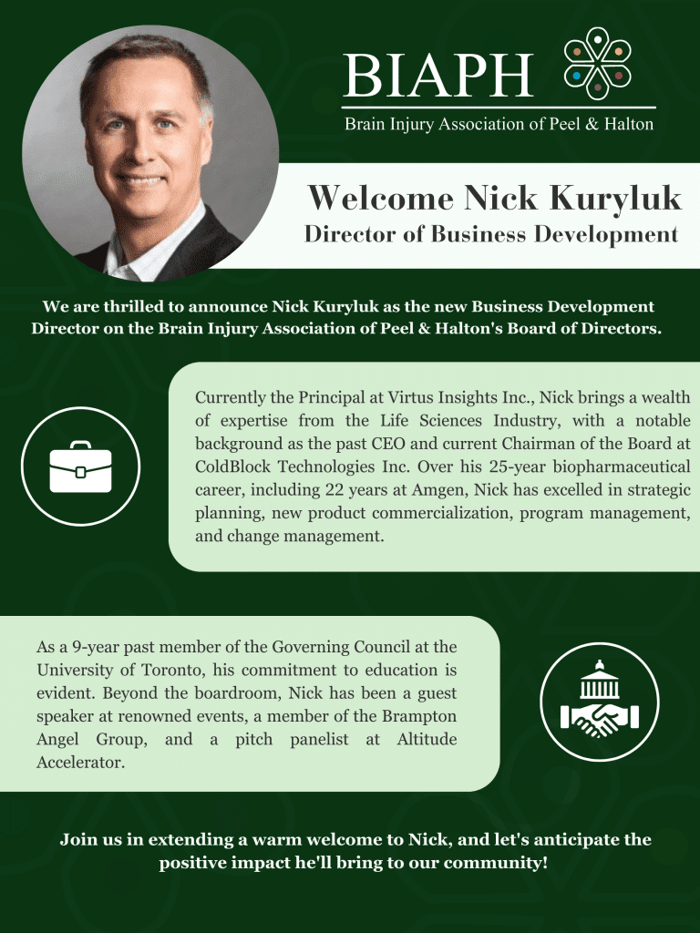 We are thrilled to announce Nick Kuryluk as the new Business Development Director on the Brain Injury Association of Peel and Halton's Board of Directors. Currently the Principal at Virtus Insights Inc., Nick brings a wealth of expertise from the Life Sciences Industry, with a notable background as the past CEO and Current Chairman of the Board at ColdBlock Technologies Inc. Over his 25-year biopharmaceutical career, including 22 years at Amgen, Nick has excelled in strategic planning, new product commercialization, program management, and change management. As a 9-Year past member of the Governing Council at the University of Toronto, his commitment to education is evident. Beyond the boardroom, Nick has been a guest speaker at renowned events, a member of the Brampton Angel Group, and a pitch panelist at Altitude Accelerator. Join us in extending a warm welcome to Nick, and let's anticipate the positive impact he'll bring to our community!